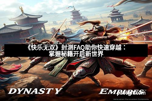 《快乐无双》封测FAQ助你快速穿越：掌握秘籍开启新世界